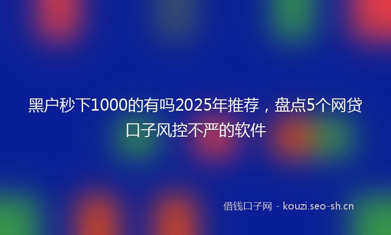 黑户秒下1000的有吗2025年推荐，盘点5个网贷口子风控不严的软件