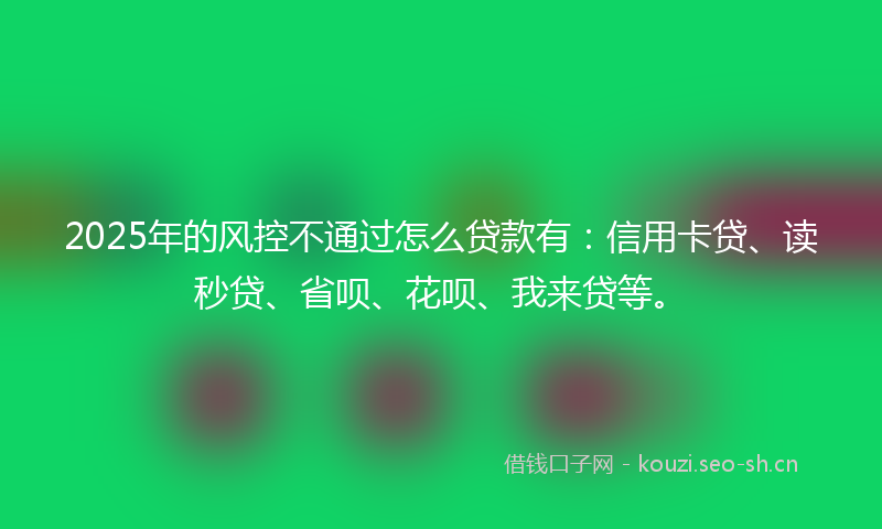 2025年的风控不通过怎么贷款有：信用卡贷、读秒贷、省呗、花呗、我来贷等。