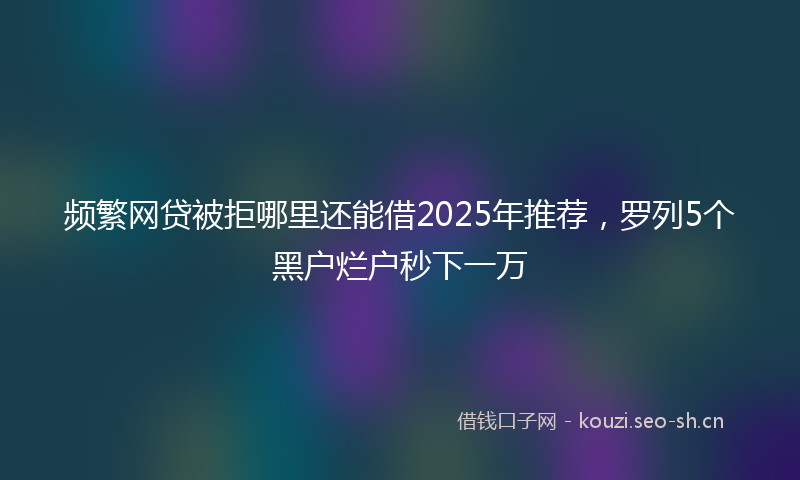 频繁网贷被拒哪里还能借2025年推荐，罗列5个黑户烂户秒下一万