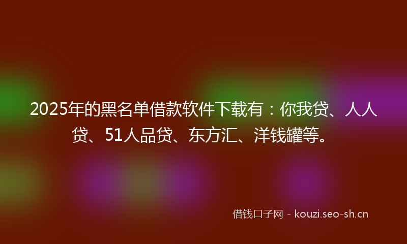 2025年的黑名单借款软件下载有：你我贷、人人贷、51人品贷、东方汇、洋钱罐等。