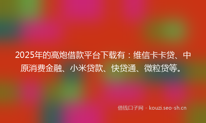 2025年的高炮借款平台下载有：维信卡卡贷、中原消费金融、小米贷款、快贷通、微粒贷等。