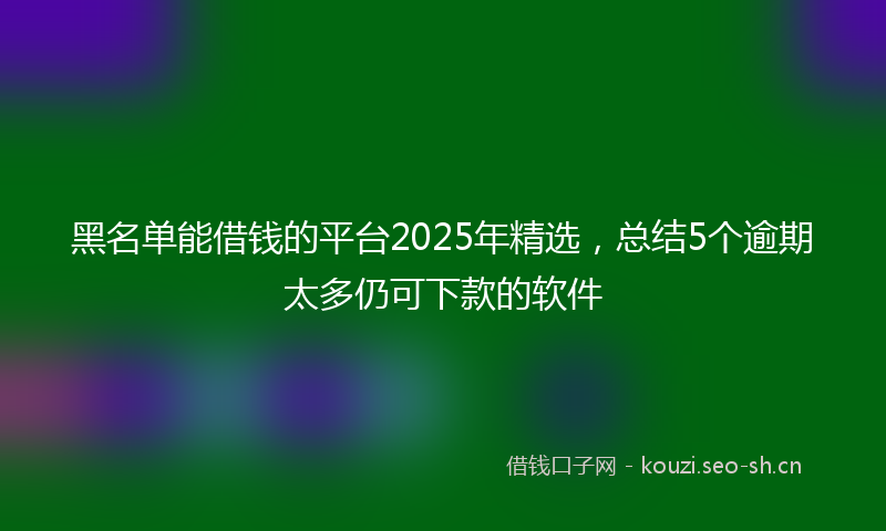 黑名单能借钱的平台2025年精选,总结5个逾期太多仍可下款的软件