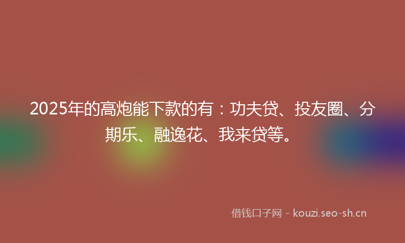 2025年的高炮能下款的有：功夫贷、投友圈、分期乐、融逸花、我来贷等。