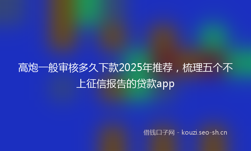 高炮一般审核多久下款2025年推荐,梳理五个不上征信报告的贷款app