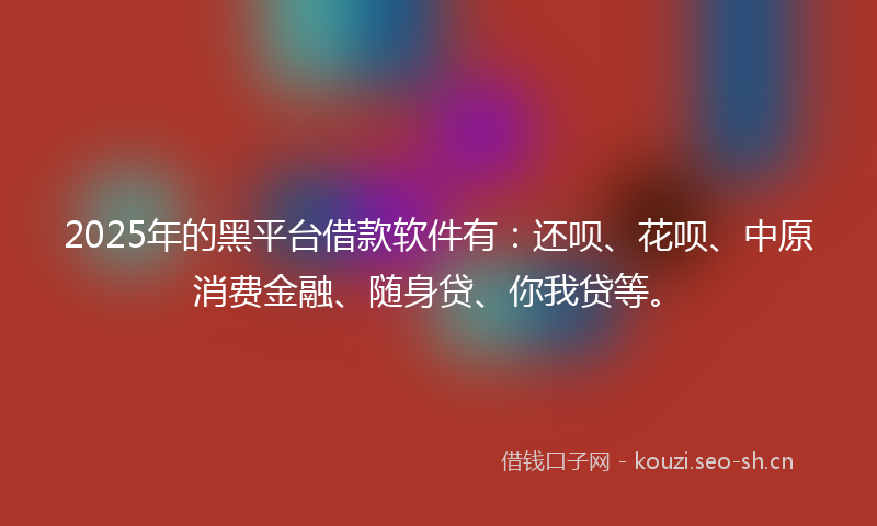 2025年的黑平台借款软件有：还呗、花呗、中原消费金融、随身贷、你我贷等。