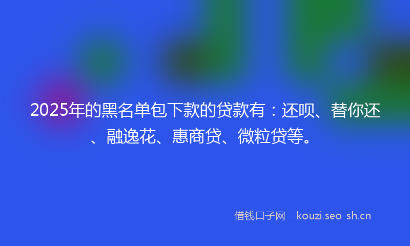 2025年的黑名单包下款的贷款有：还呗、替你还、融逸花、惠商贷、微粒贷等。