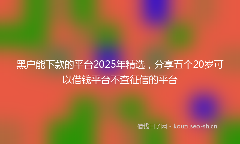 黑户能下款的平台2025年精选，分享五个20岁可以借钱平台不查征信的平台