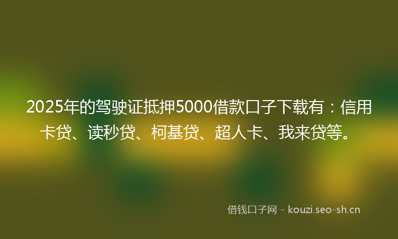 2025年的驾驶证抵押5000借款口子下载有：信用卡贷、读秒贷、柯基贷、超人卡、我来贷等。