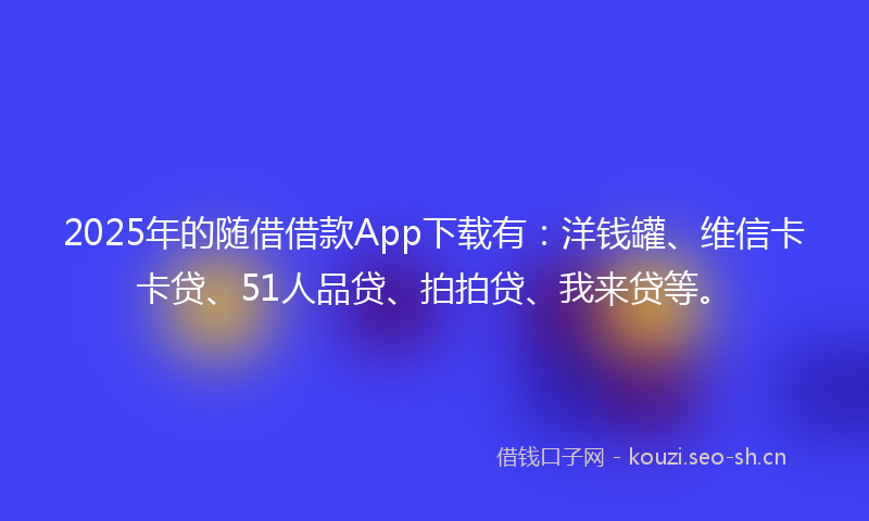 2025年的随借借款App下载有：洋钱罐、维信卡卡贷、51人品贷、拍拍贷、我来贷等。