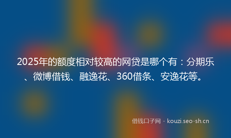 2025年的额度相对较高的网贷是哪个有：分期乐、微博借钱、融逸花、360借条、安逸花等。