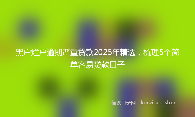 黑户烂户逾期严重贷款2025年精选，梳理5个简单容易贷款口子