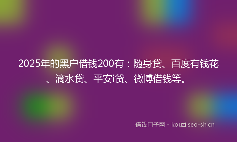 2025年的黑户借钱200有：随身贷、百度有钱花、滴水贷、平安i贷、微博借钱等。