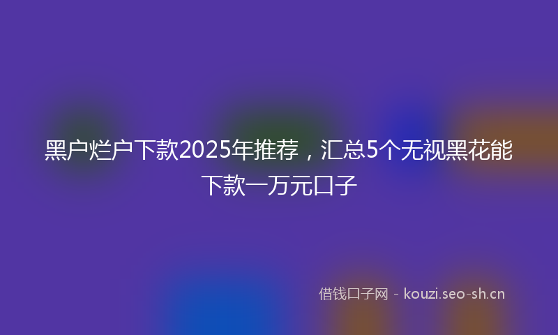黑户烂户下款2025年推荐，汇总5个无视黑花能下款一万元口子