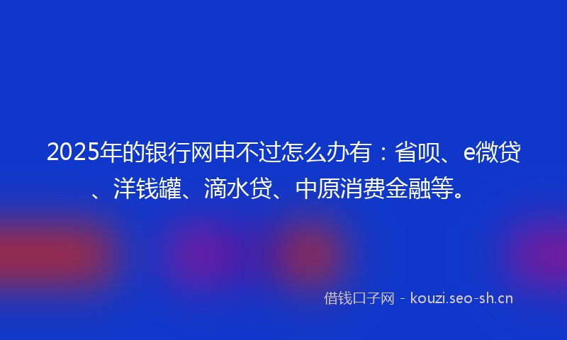 2025年的银行网申不过怎么办有：省呗、e微贷、洋钱罐、滴水贷、中原消费金融等。