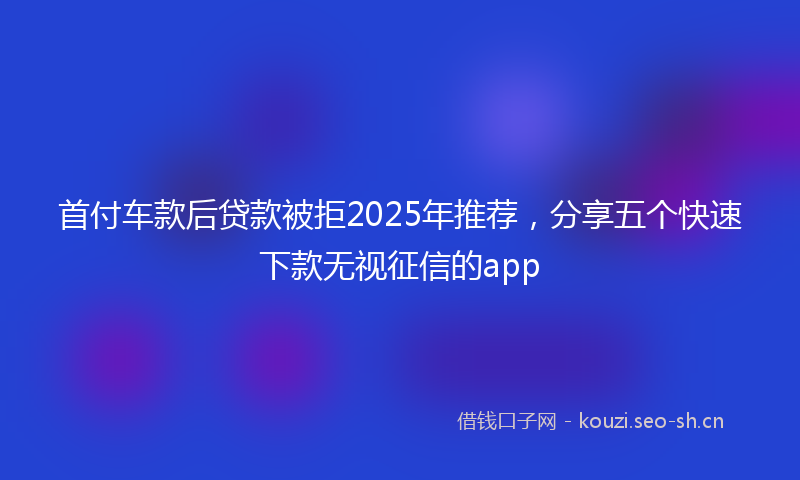 首付车款后贷款被拒2025年推荐，分享五个快速下款无视征信的app