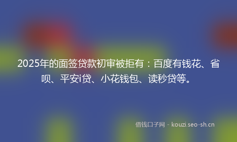 2025年的面签贷款初审被拒有:百度有钱花、省呗、平安i贷、小花钱包、读秒贷等。