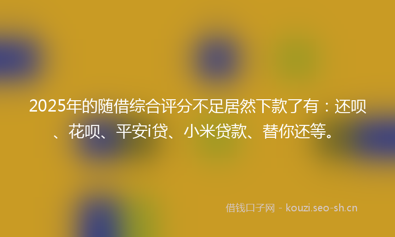 2025年的随借综合评分不足居然下款了有：还呗、花呗、平安i贷、小米贷款、替你还等。