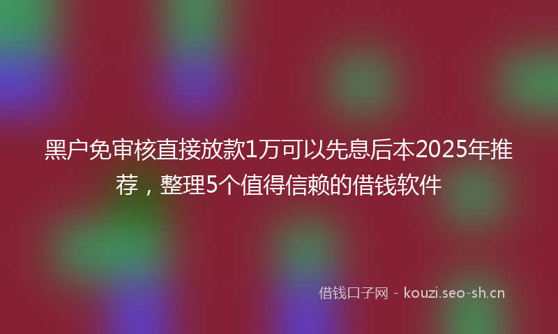 黑户免审核直接放款1万可以先息后本2025年推荐,整理5个值得信赖的借钱软件
