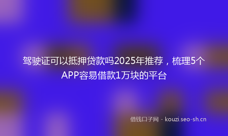 驾驶证可以抵押贷款吗2025年推荐，梳理5个APP容易借款1万块的平台