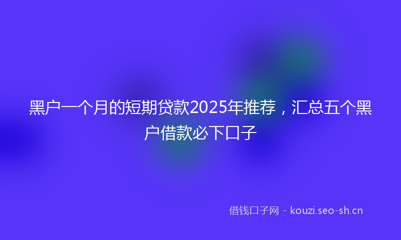 黑户一个月的短期贷款2025年推荐，汇总五个黑户借款必下口子