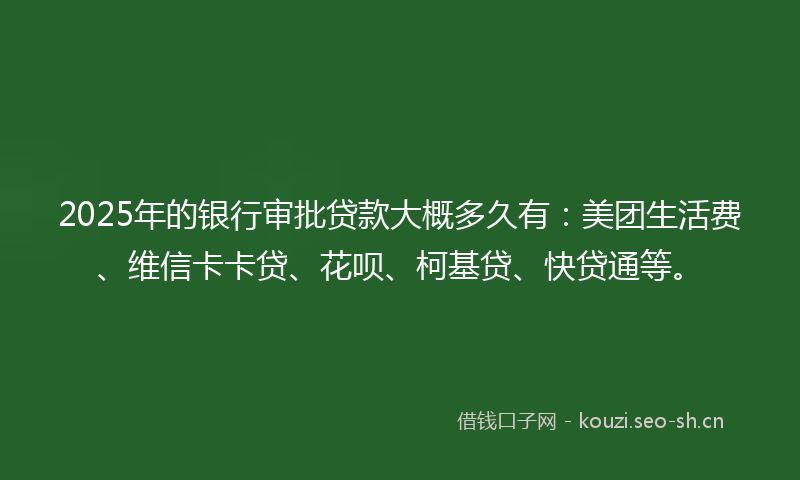 2025年的银行审批贷款大概多久有:美团生活费、维信卡卡贷、花呗、柯基贷、快贷通等。