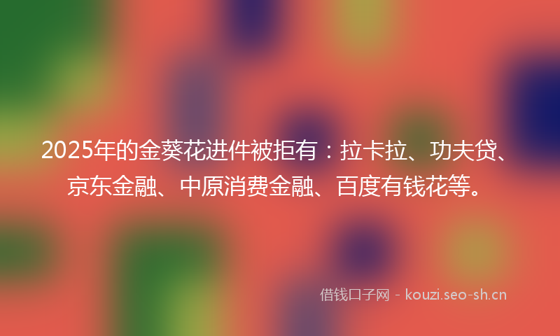 2025年的金葵花进件被拒有：拉卡拉、功夫贷、京东金融、中原消费金融、百度有钱花等。