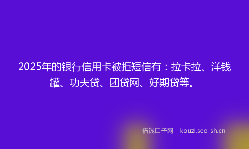 2025年的银行信用卡被拒短信有:拉卡拉、洋钱罐、功夫贷、团贷网、好期贷等。