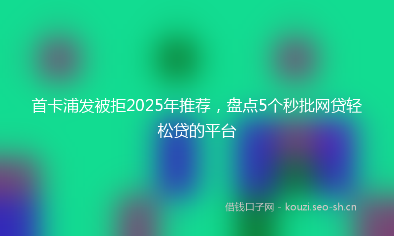 首卡浦发被拒2025年推荐，盘点5个秒批网贷轻松贷的平台