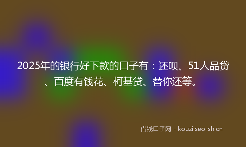 2025年的银行好下款的口子有：还呗、51人品贷、百度有钱花、柯基贷、替你还等。