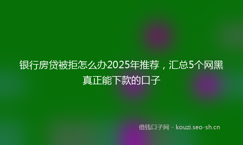 银行房贷被拒怎么办2025年推荐,汇总5个网黑真正能下款的口子