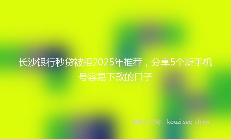长沙银行秒贷被拒2025年推荐,分享5个新手机号容易下款的口子