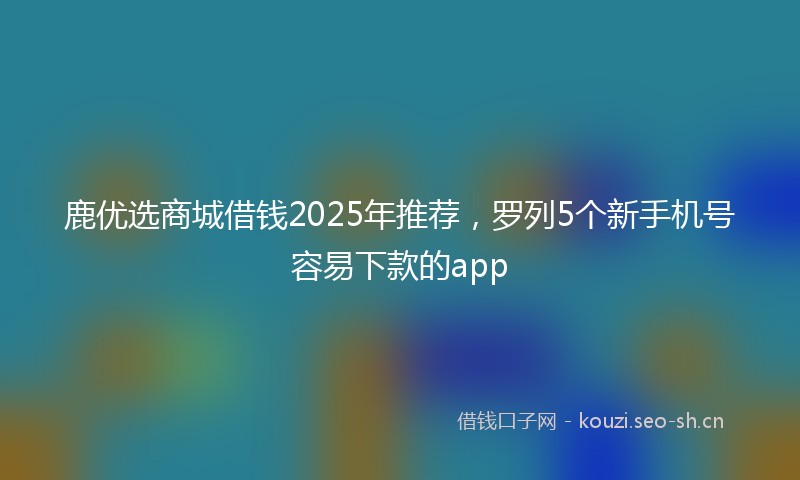 鹿优选商城借钱2025年推荐，罗列5个新手机号容易下款的app