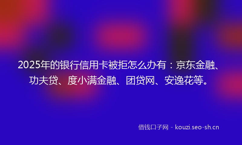 2025年的银行信用卡被拒怎么办有：京东金融、功夫贷、度小满金融、团贷网、安逸花等。