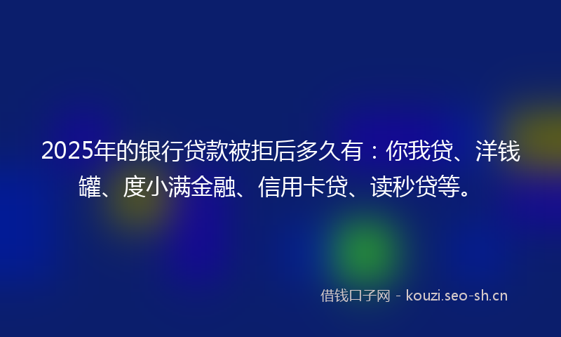 2025年的银行贷款被拒后多久有:你我贷、洋钱罐、度小满金融、信用卡贷、读秒贷等。