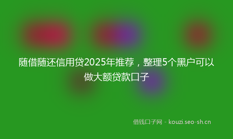 随借随还信用贷2025年推荐，整理5个黑户可以做大额贷款口子