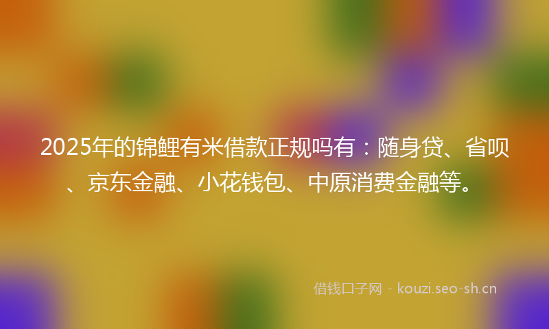 2025年的锦鲤有米借款正规吗有：随身贷、省呗、京东金融、小花钱包、中原消费金融等。