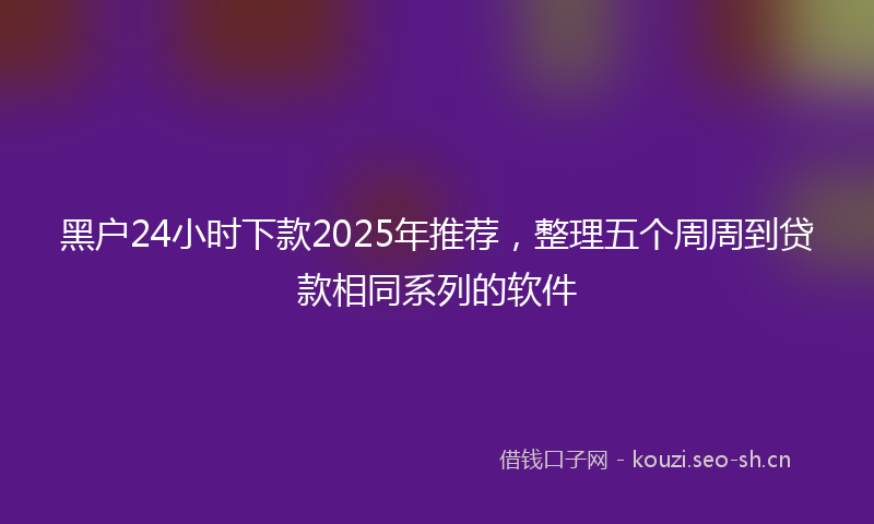 黑户24小时下款2025年推荐，整理五个周周到贷款相同系列的软件