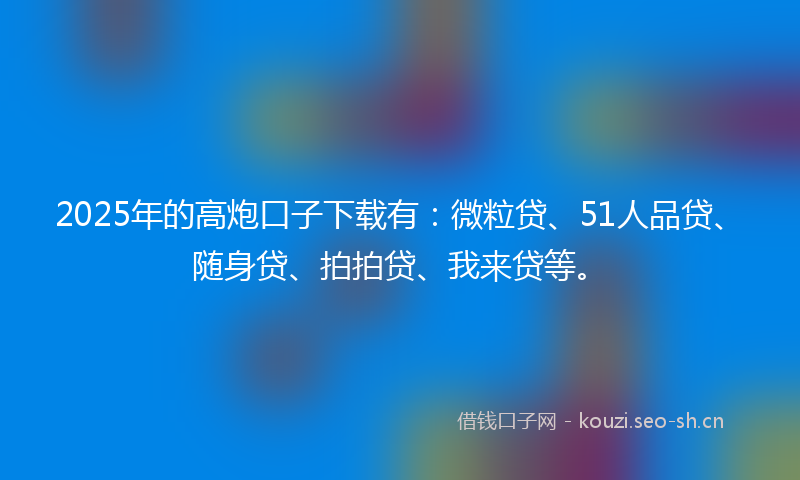 2025年的高炮口子下载有：微粒贷、51人品贷、随身贷、拍拍贷、我来贷等。