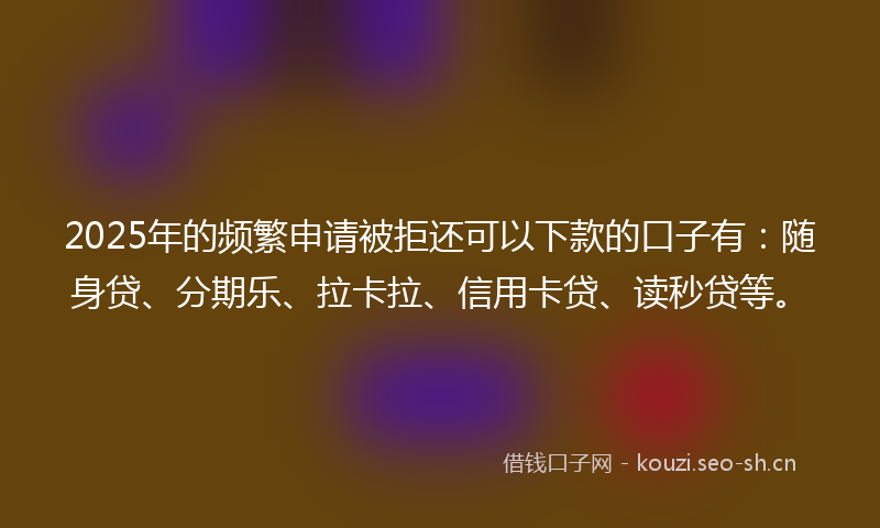 2025年的频繁申请被拒还可以下款的口子有：随身贷、分期乐、拉卡拉、信用卡贷、读秒贷等。