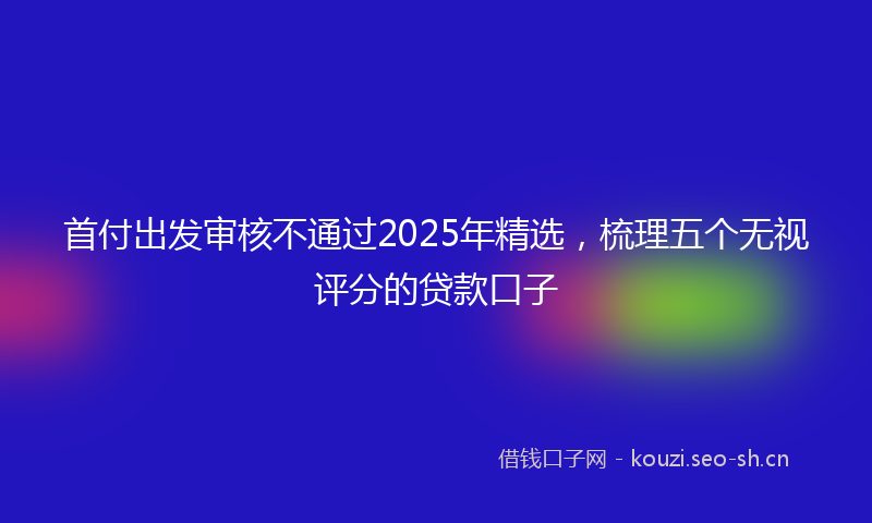 首付出发审核不通过2025年精选，梳理五个无视评分的贷款口子