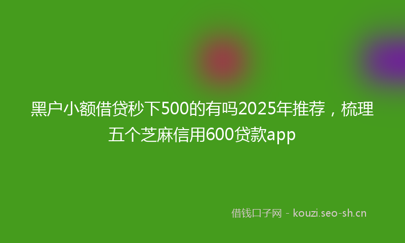 黑户小额借贷秒下500的有吗2025年推荐，梳理五个芝麻信用600贷款app