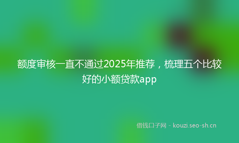 额度审核一直不通过2025年推荐，梳理五个比较好的小额贷款app