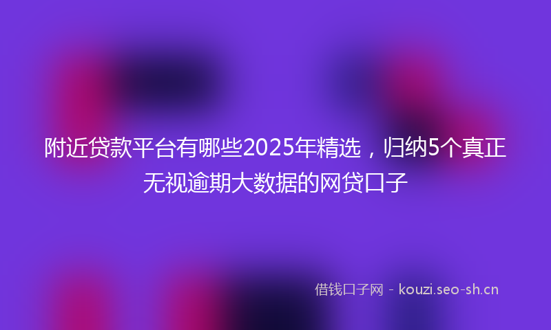 附近贷款平台有哪些2025年精选，归纳5个真正无视逾期大数据的网贷口子