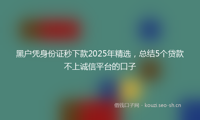 黑户凭身份证秒下款2025年精选，总结5个贷款不上诚信平台的口子
