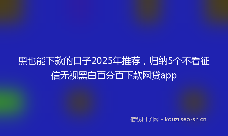 黑也能下款的口子2025年推荐,归纳5个不看征信无视黑白百分百下款网贷app