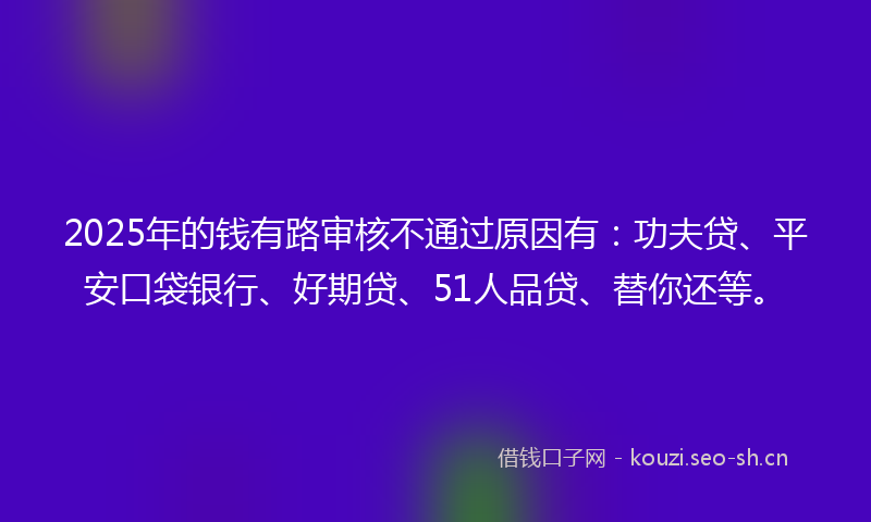2025年的钱有路审核不通过原因有：功夫贷、平安口袋银行、好期贷、51人品贷、替你还等。