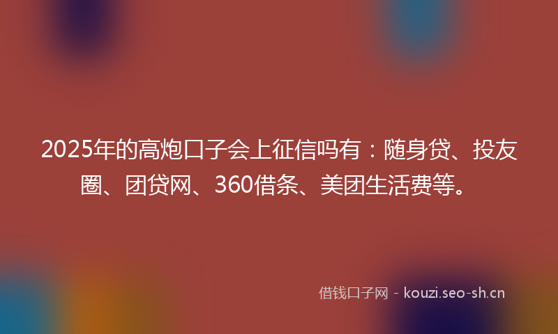 2025年的高炮口子会上征信吗有：随身贷、投友圈、团贷网、360借条、美团生活费等。