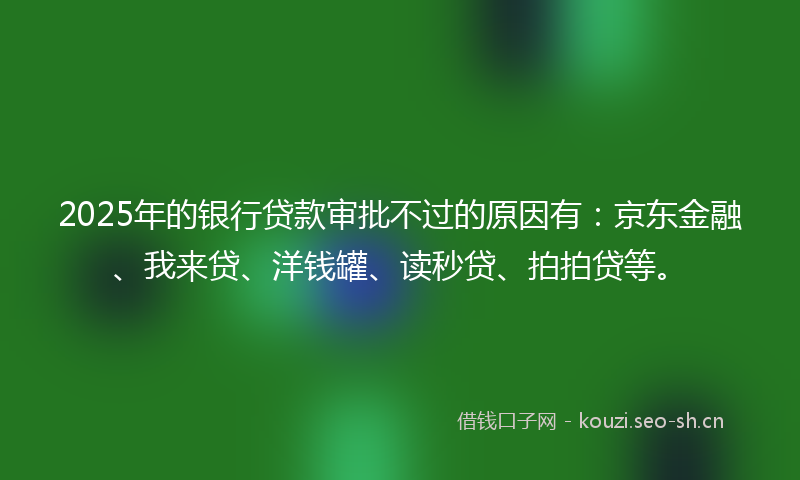 2025年的银行贷款审批不过的原因有：京东金融、我来贷、洋钱罐、读秒贷、拍拍贷等。