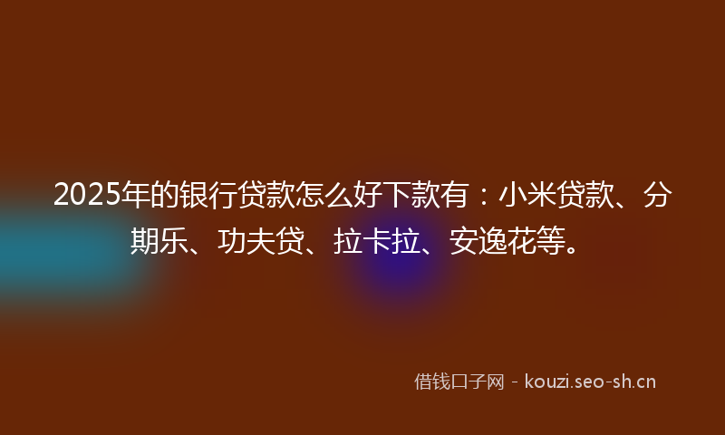 2025年的银行贷款怎么好下款有：小米贷款、分期乐、功夫贷、拉卡拉、安逸花等。
