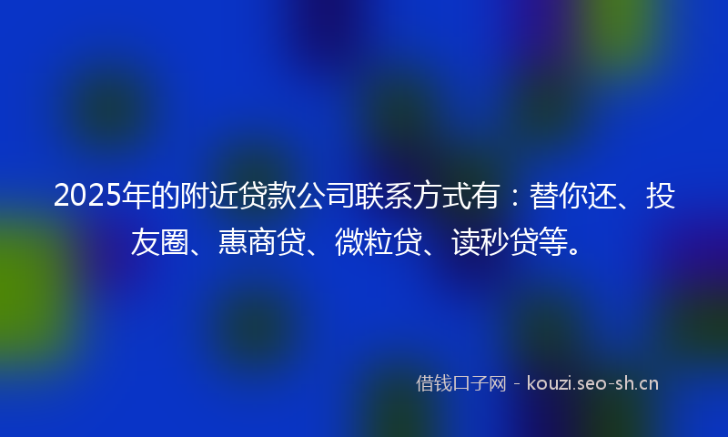 2025年的附近贷款公司联系方式有：替你还、投友圈、惠商贷、微粒贷、读秒贷等。